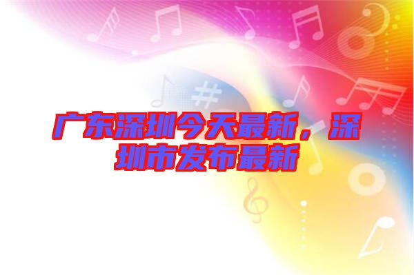 廣東深圳今天最新，深圳市發布最新