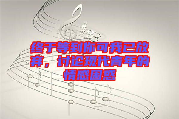 終于等到你可我已放棄,討論現代青年的情感困惑