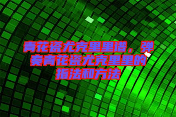 青花瓷尤克里里譜,彈奏青花瓷尤克里里的指法和方法