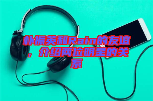 樸振英和Rain的友誼，介紹兩位明星的關(guān)系