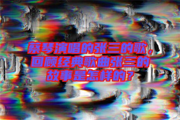 蔡琴演唱的張三的歌,回顧經(jīng)典歌曲張三的故事是怎樣的?