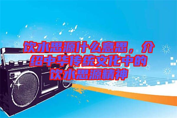 飲水思源什么意思,介紹中華傳統文化中的飲水思源精神
