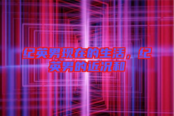 紀英男現在的生活,紀英男的近況和