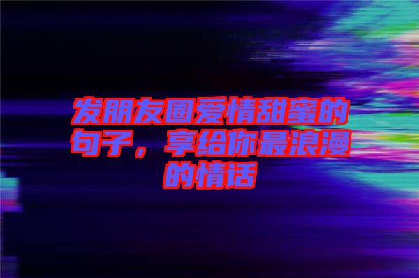 發朋友圈愛情甜蜜的句子,享給你最浪漫的情話