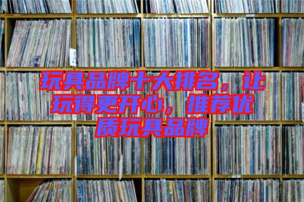 玩具品牌十大排名，讓玩得更開心，推薦優質玩具品牌