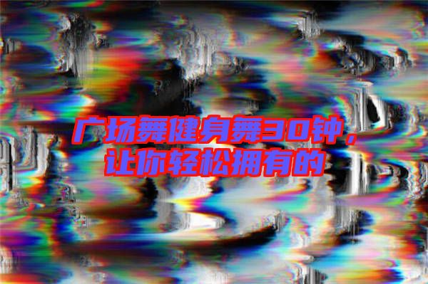 廣場(chǎng)舞健身舞30鐘，讓你輕松擁有的