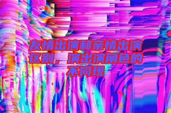 友情出演和親情出演區別,演出演角色的不同現