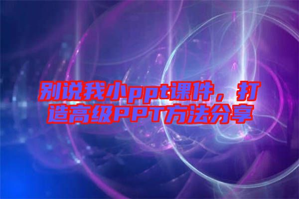 別說我小ppt課件，打造高級PPT方法分享