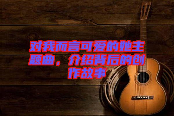 對我而言可愛的她主題曲,介紹背后的創(chuàng)作故事