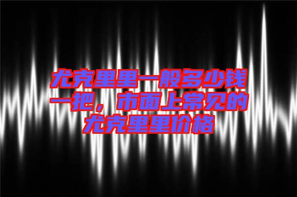 尤克里里一般多少錢一把，市面上常見的尤克里里價格