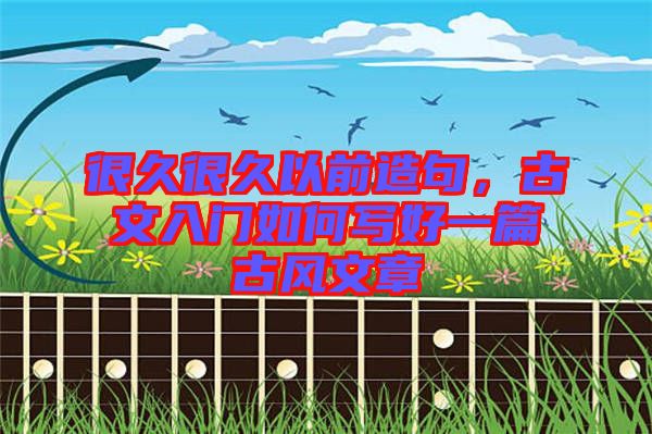 很久很久以前造句,古文入門如何寫好一篇古風文章