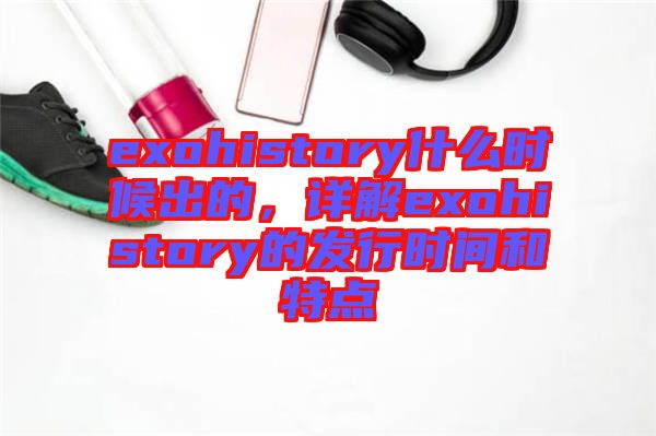 exohistory什么時(shí)候出的,詳解exohistory的發(fā)行時(shí)間和特點(diǎn)