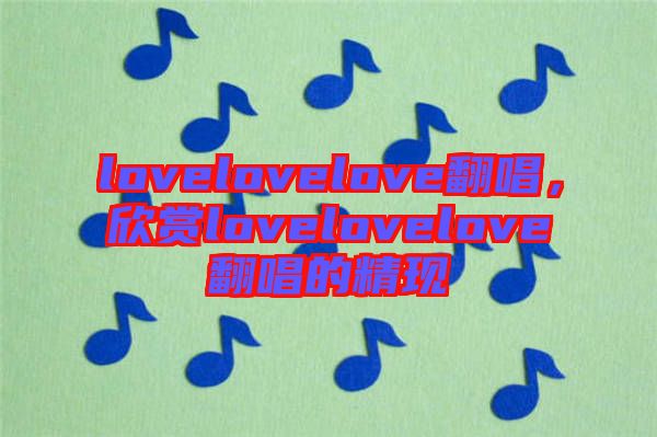 lovelovelove翻唱,欣賞lovelovelove翻唱的精現(xiàn)