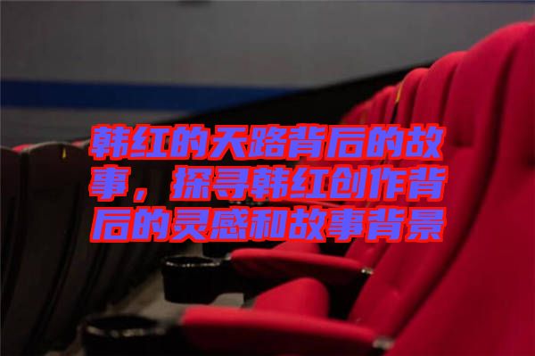 韓紅的天路背后的故事,探尋韓紅創作背后的靈感和故事背景
