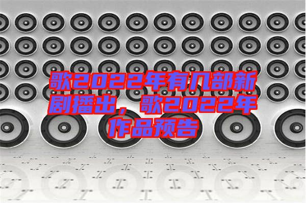 歌2022年有幾部新劇播出,歌2022年作品預(yù)告