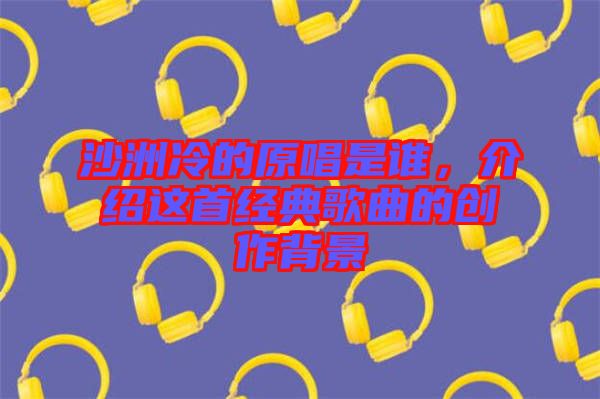沙洲冷的原唱是誰，介紹這首經典歌曲的創作背景