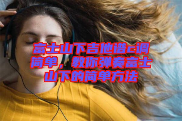富士山下吉他譜c調(diào)簡(jiǎn)單,教你彈奏富士山下的簡(jiǎn)單方法