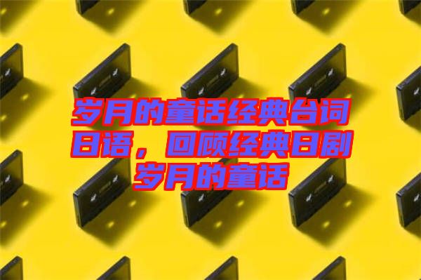 歲月的童話經(jīng)典臺詞日語,回顧經(jīng)典日劇歲月的童話
