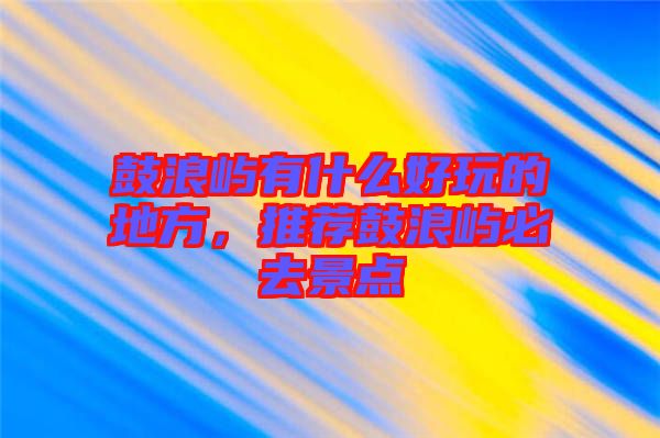 鼓浪嶼有什么好玩的地方,推薦鼓浪嶼必去景點