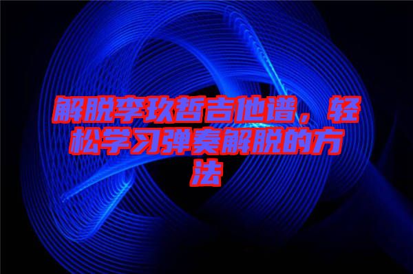 解脫李玖哲吉他譜,輕松學習彈奏解脫的方法