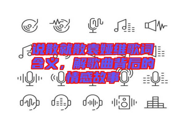 說散就散袁婭維歌詞含義,解歌曲背后的情感故事