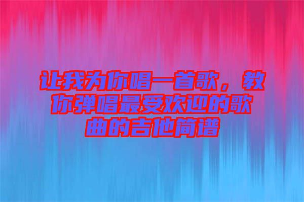讓我為你唱一首歌,教你彈唱最受歡迎的歌曲的吉他簡譜
