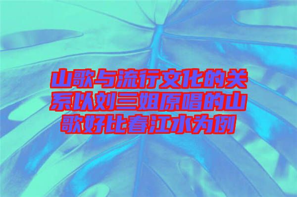 山歌與流行文化的關系以劉三姐原唱的山歌好比春江水為例