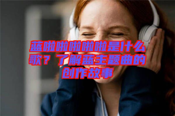 藍啦啦啦啦啦是什么歌？了解藍主題曲的創作故事