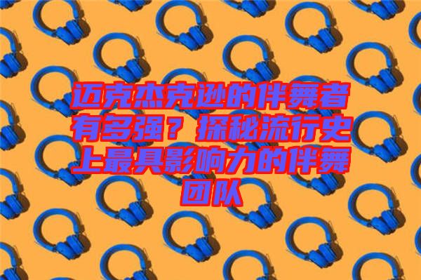 邁克杰克遜的伴舞者有多強?探秘流行史上最具影響力的伴舞團隊