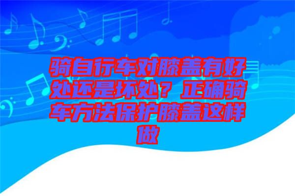 騎自行車對膝蓋有好處還是壞處?正確騎車方法保護膝蓋這樣做