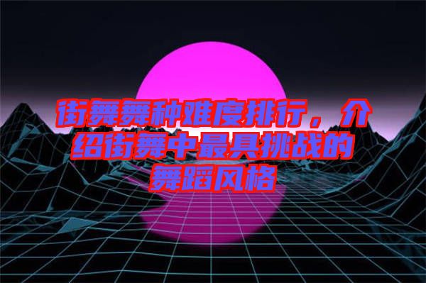 街舞舞種難度排行,介紹街舞中最具挑戰的舞蹈風格