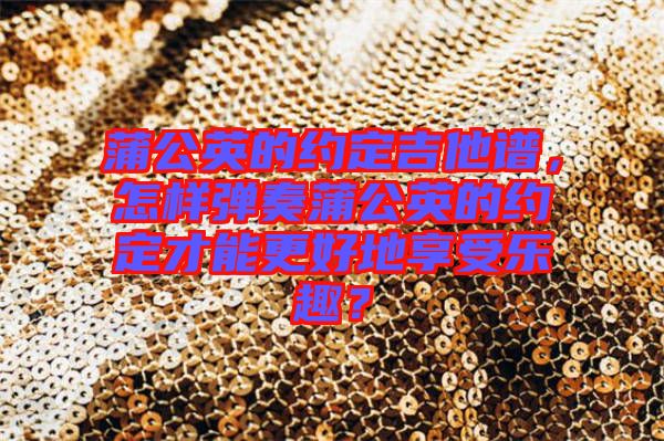 蒲公英的約定吉他譜，怎樣彈奏蒲公英的約定才能更好地享受樂趣？