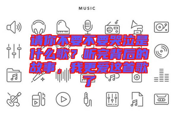 請你不要不要哭泣是什么歌?聽完背后的故事,我更愛這首歌了