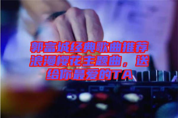 郭富城經(jīng)典歌曲推薦浪漫櫻花主題曲,送給你最?lèi)?ài)的TA