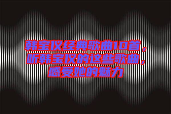 韓寶儀經典歌曲10首，聽韓寶儀的這些歌曲，感受她的魅力