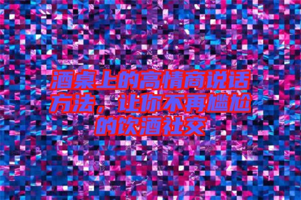 酒桌上的高情商說話方法,讓你不再尷尬的飲酒社交