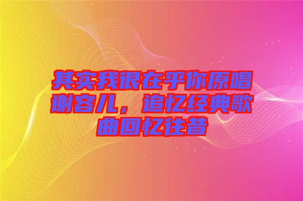 其實我很在乎你原唱謝容兒,追憶經典歌曲回憶往昔