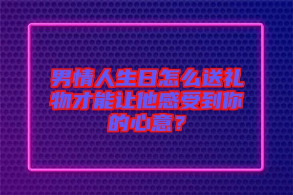 男情人生日怎么送禮物才能讓他感受到你的心意?