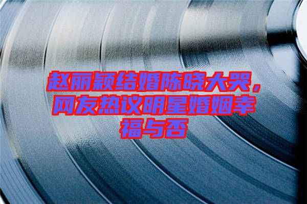 趙麗穎結婚陳曉大哭,網友熱議明星婚姻幸福與否