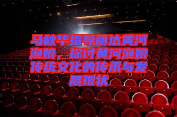 馬秋華指導麗達黃河漁娘,探討黃河漁娘傳統文化的傳承與發展現狀