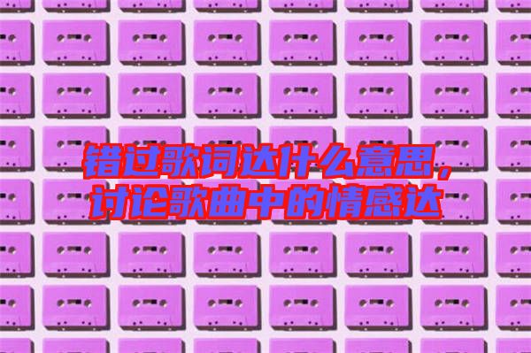 錯過歌詞達什么意思，討論歌曲中的情感達