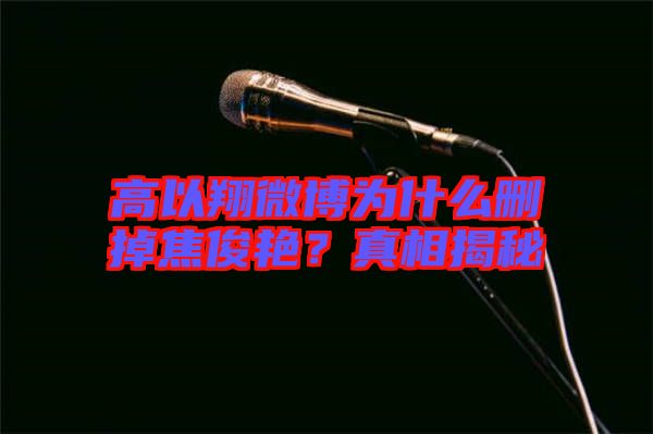 高以翔微博為什么刪掉焦俊艷？真相揭秘