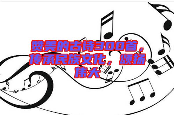 贊美的古詩300首,傳承民族文化,頌揚(yáng)偉大