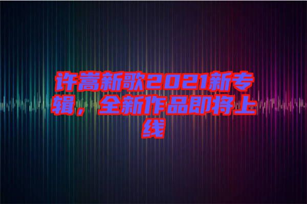 許嵩新歌2021新專輯,全新作品即將上線