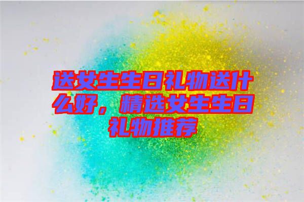 送女生生日禮物送什么好,精選女生生日禮物推薦