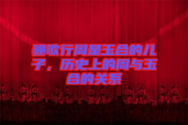驪歌行周是玉合的兒子，歷史上的周與玉合的關系