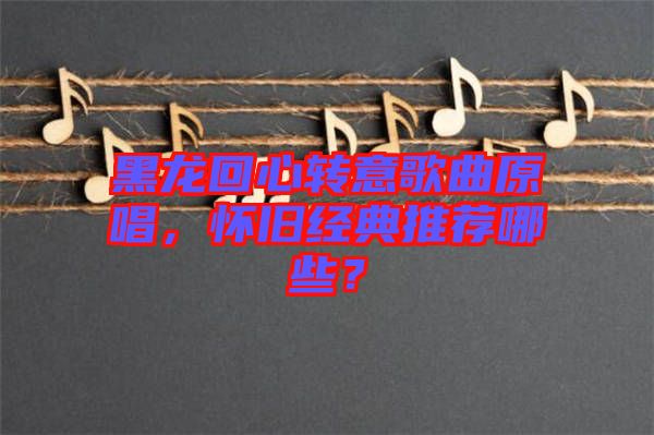 黑龍回心轉(zhuǎn)意歌曲原唱,懷舊經(jīng)典推薦哪些?