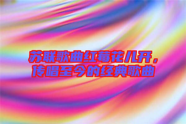 蘇聯(lián)歌曲紅莓花兒開,傳唱至今的經典歌曲