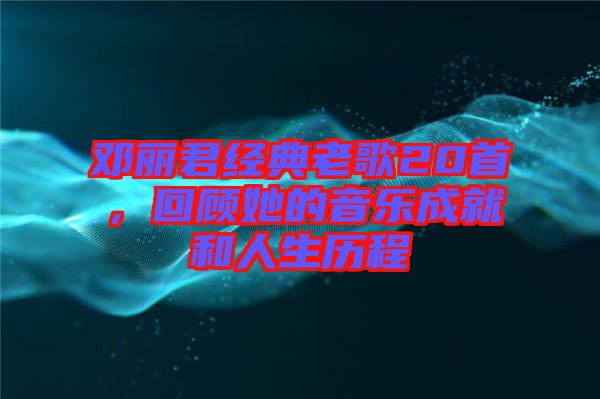 鄧麗君經典老歌20首,回顧她的音樂成就和人生歷程