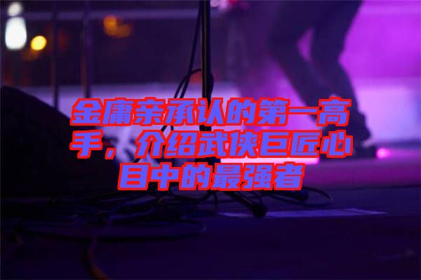 金庸親承認的第一高手,介紹武俠巨匠心目中的最強者